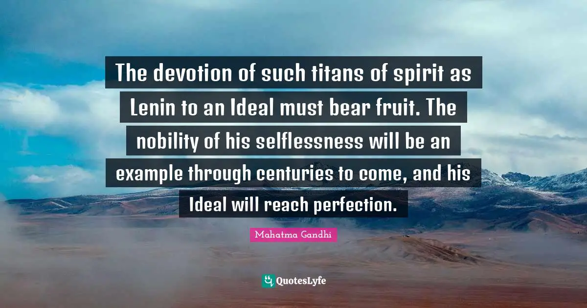 The devotion of such titans of spirit as Lenin to an Ideal must bear fruit. The nobility of his selflessness will be an example through centuries to come, and his Ideal will reach perfection.