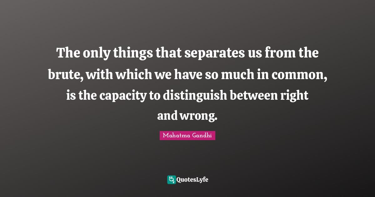 The only things that separates us from the brute, with which we have so much in common, is the capacity to distinguish between right and wrong.