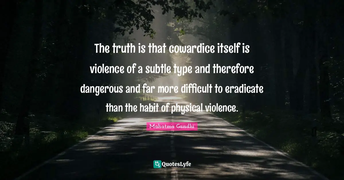 The truth is that cowardice itself is violence of a subtle type and therefore dangerous and far more difficult to eradicate than the habit of physical violence.