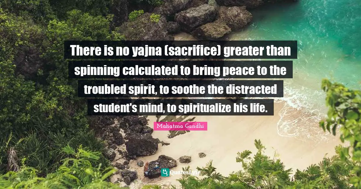 There is no yajna (sacrifice) greater than spinning calculated to bring peace to the troubled spirit, to soothe the distracted student's mind, to spiritualize his life.