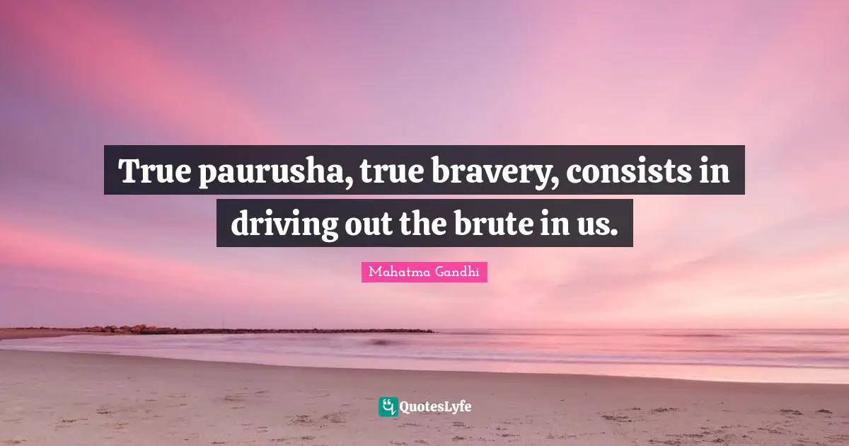 True paurusha, true bravery, consists in driving out the brute in us.