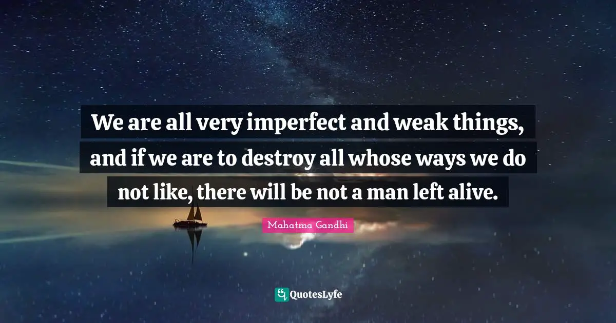 We are all very imperfect and weak things, and if we are to destroy all whose ways we do not like, there will be not a man left alive.