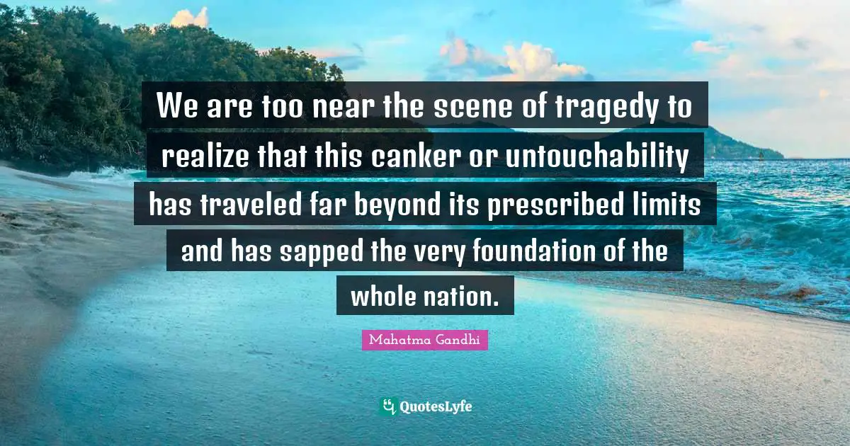 We are too near the scene of tragedy to realize that this canker or untouchability has traveled far beyond its prescribed limits and has sapped the very foundation of the whole nation.