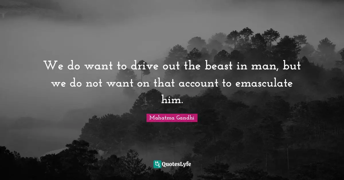 We do want to drive out the beast in man, but we do not want on that account to emasculate him.