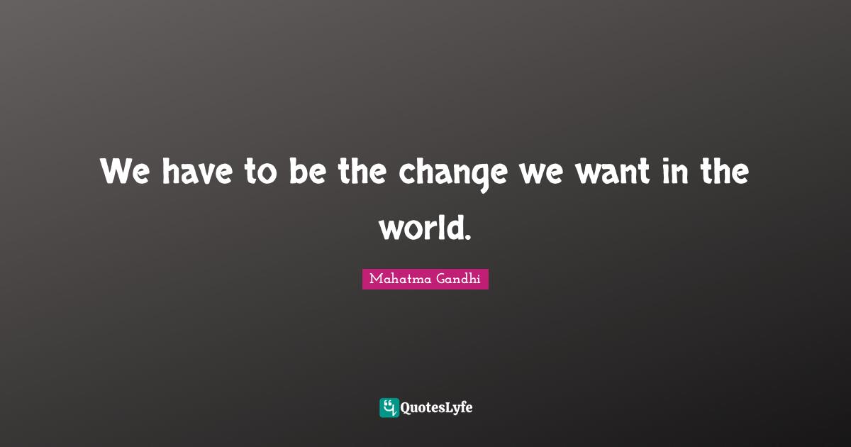 We have to be the change we want in the world.