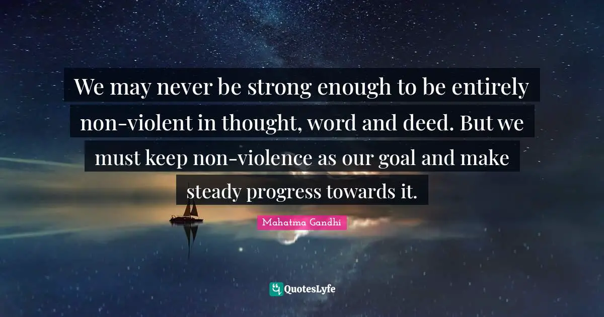 We may never be strong enough to be entirely non-violent in thought, word and deed. But we must keep non-violence as our goal and make steady progress towards it.
