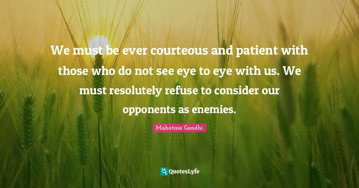 We must be ever courteous and patient with those who do not see eye to eye with us. We must resolutely refuse to consider our opponents as enemies.