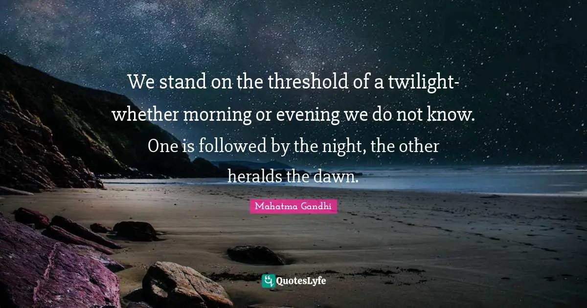 We stand on the threshold of a twilight-whether morning or evening we do not know. One is followed by the night, the other heralds the dawn.