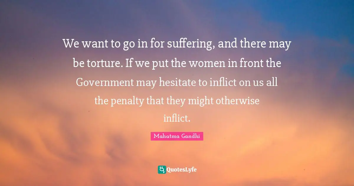 We want to go in for suffering, and there may be torture. If we put the women in front the Government may hesitate to inflict on us all the penalty that they might otherwise inflict.