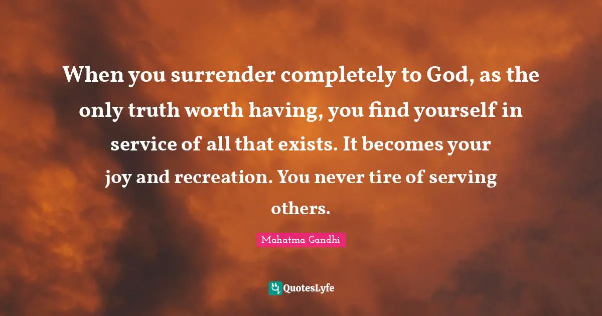 Serving Others Quotes: "When you surrender completely to God, as the only truth worth having, you find yourself in service of all that exists. It becomes your joy and recreation. You never tire of serving others."