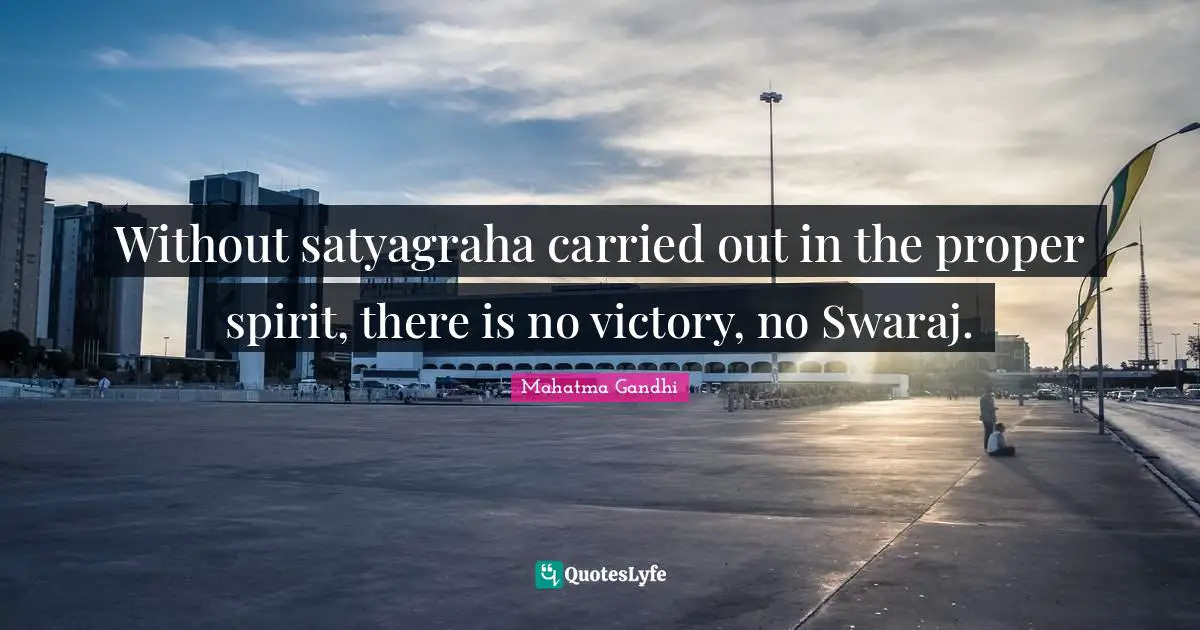 Without satyagraha carried out in the proper spirit, there is no victory, no Swaraj.