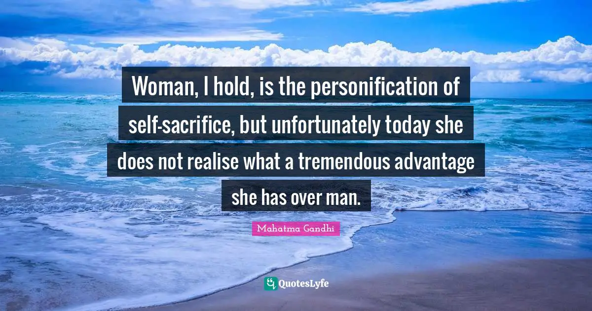 Woman, I hold, is the personification of self-sacrifice, but unfortunately today she does not realise what a tremendous advantage she has over man.
