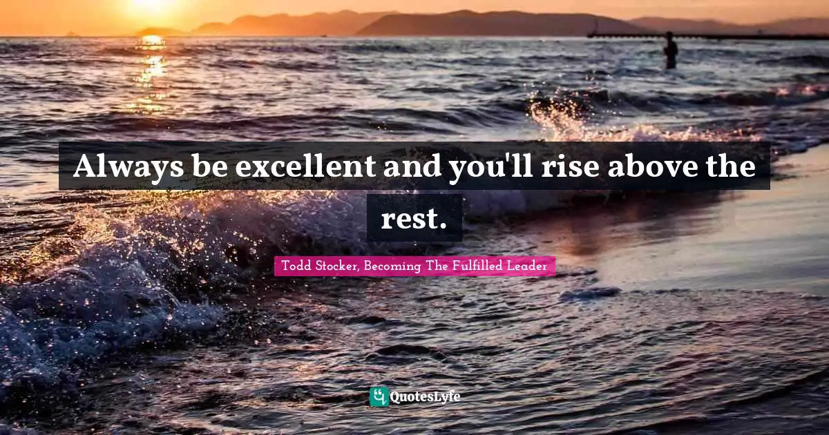 Always be excellent and you'll rise above the rest.