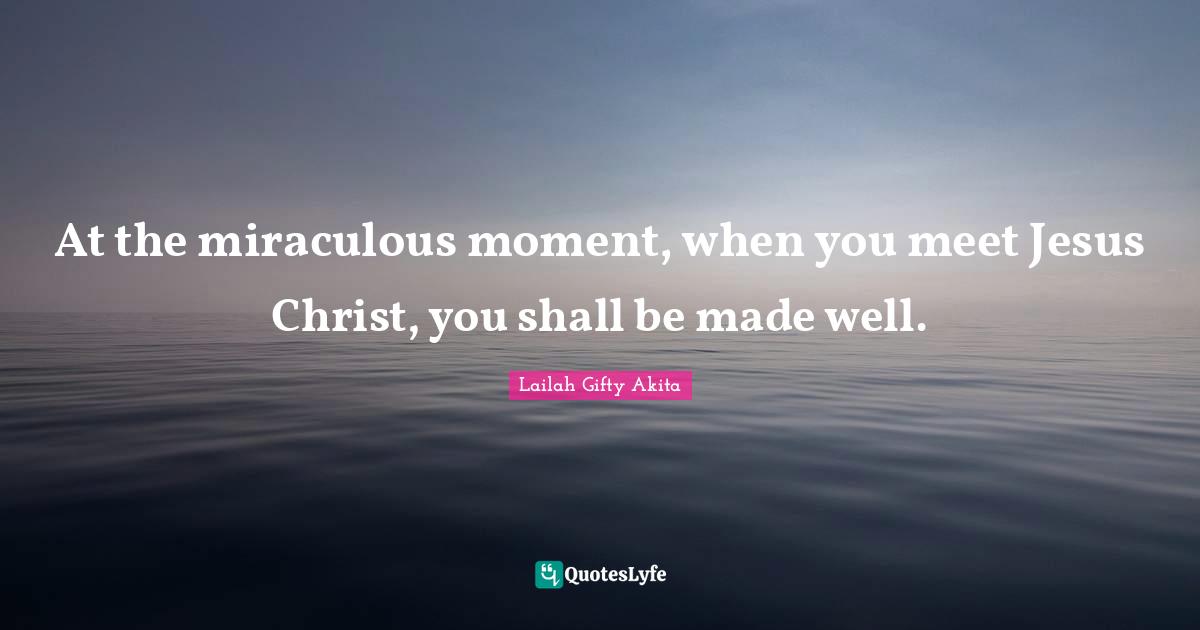 At the miraculous moment, when you meet Jesus Christ, you shall be made well.