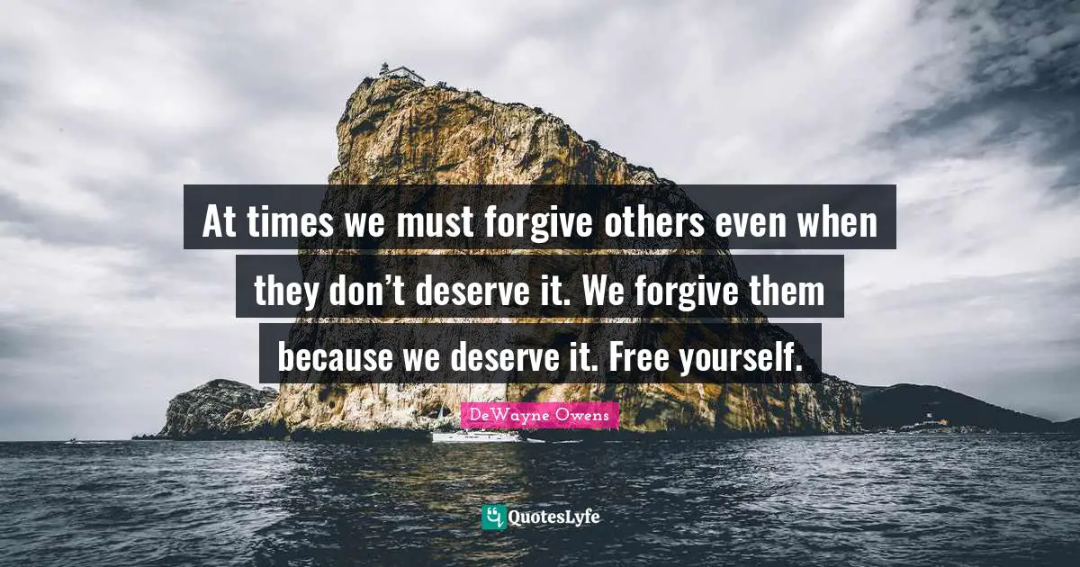 At times we must forgive others even when they don’t deserve it. We forgive them because we deserve it. Free yourself.