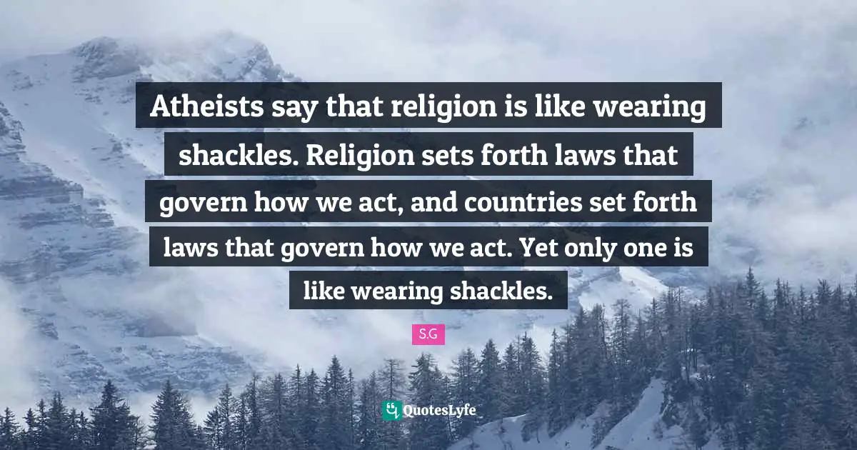 Atheists say that religion is like wearing shackles. Religion sets forth laws that govern how we act, and countries set forth laws that govern how we act. Yet only one is like wearing shackles.