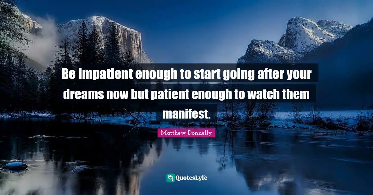 Be impatient enough to start going after your dreams now but patient enough to watch them manifest.