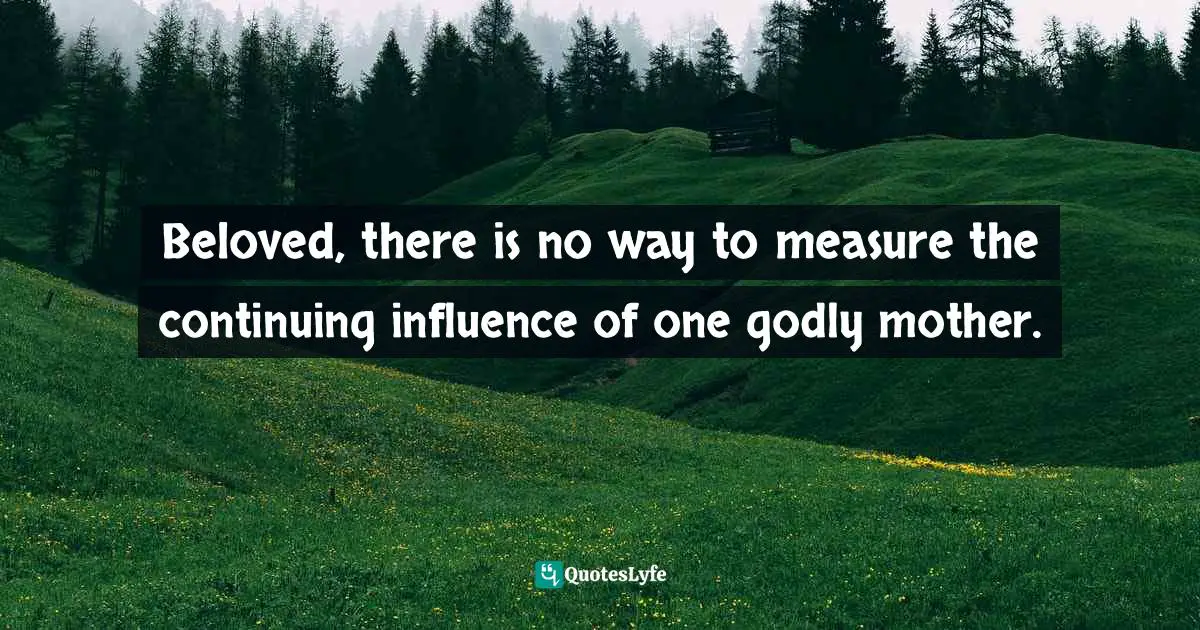 Beloved, there is no way to measure the continuing influence of one godly mother.