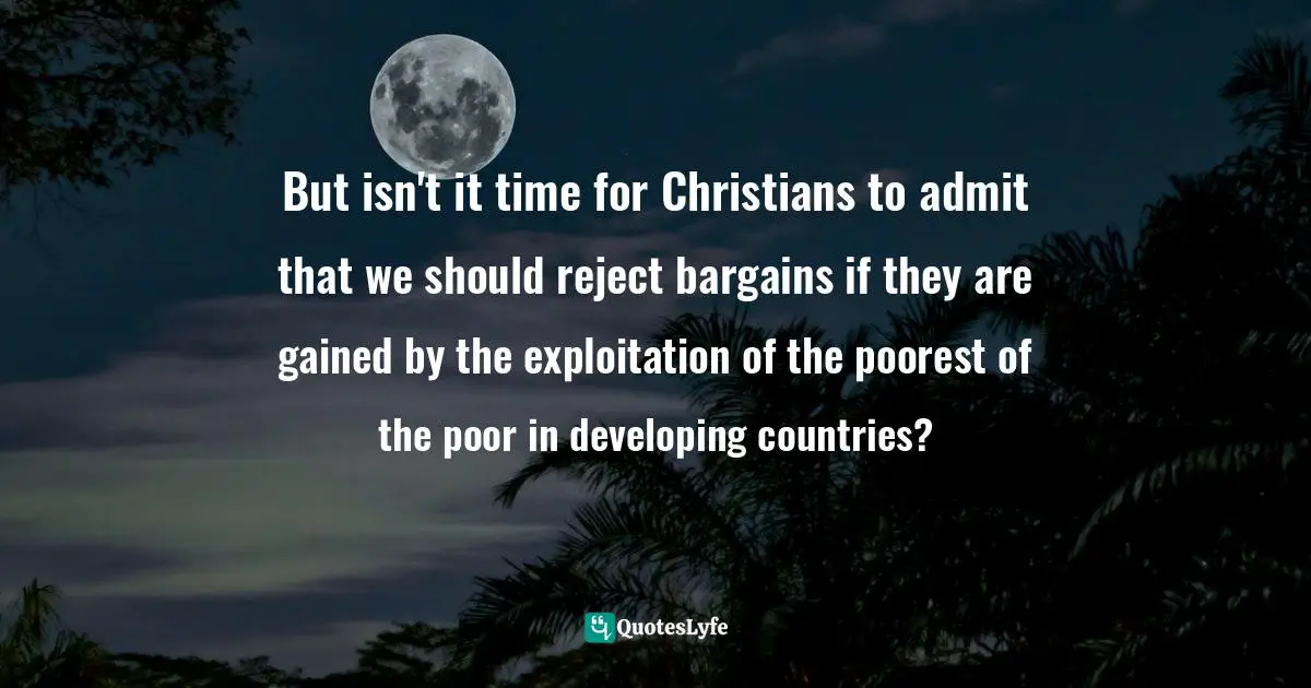 Tony Campolo Quotes: "But isn't it time for Christians to admit that we should reject bargains if they are gained by the exploitation of the poorest of the poor in developing countries?"