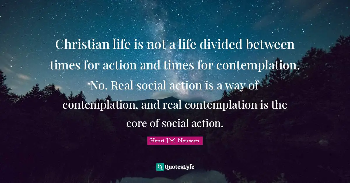 Christian life is not a life divided between times for action and times for contemplation. No. Real social action is a way of contemplation, and real contemplation is the core of social action.