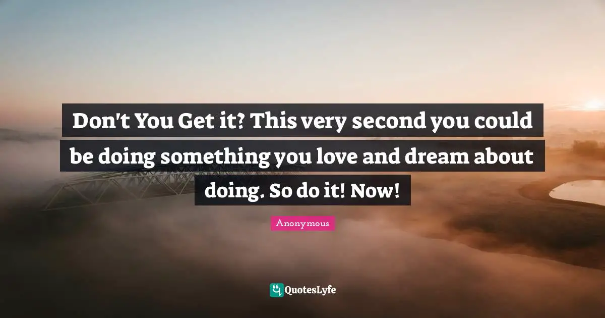 Don't You Get it? This very second you could be doing something you love and dream about doing. So do it! Now!