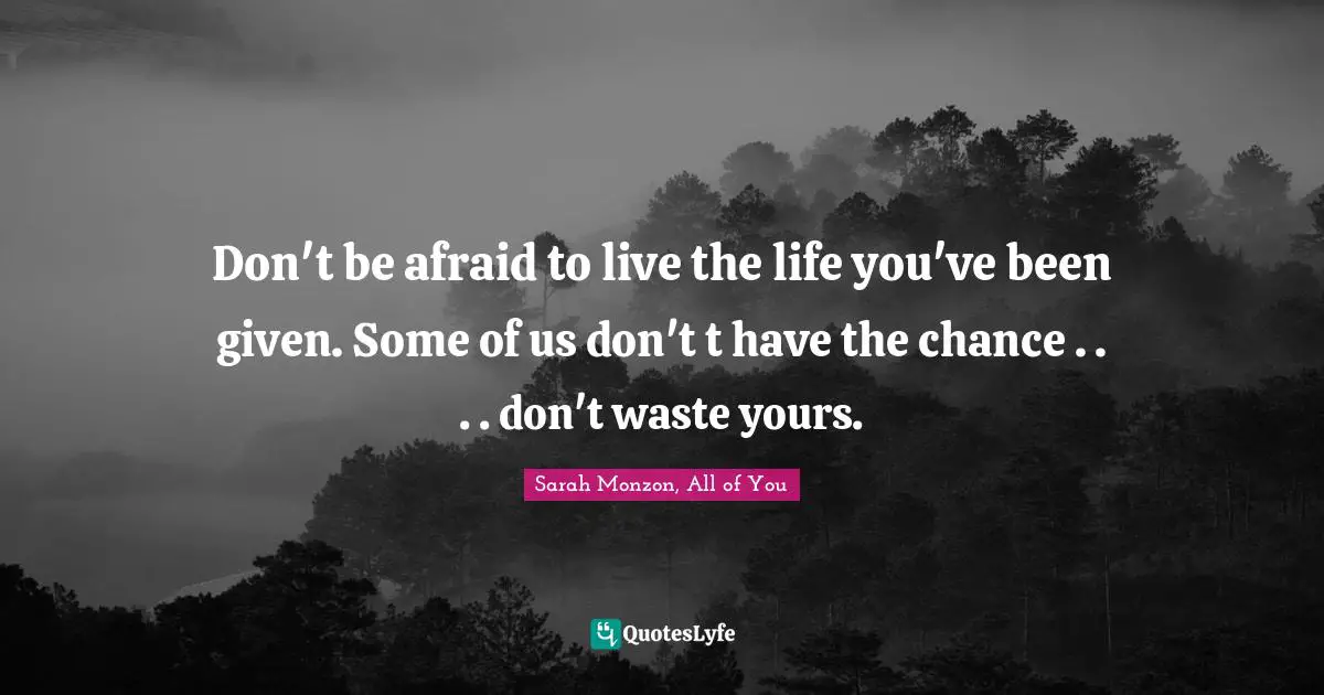 Don't be afraid to live the life you've been given. Some of us don't t have the chance . . . . don't waste yours.