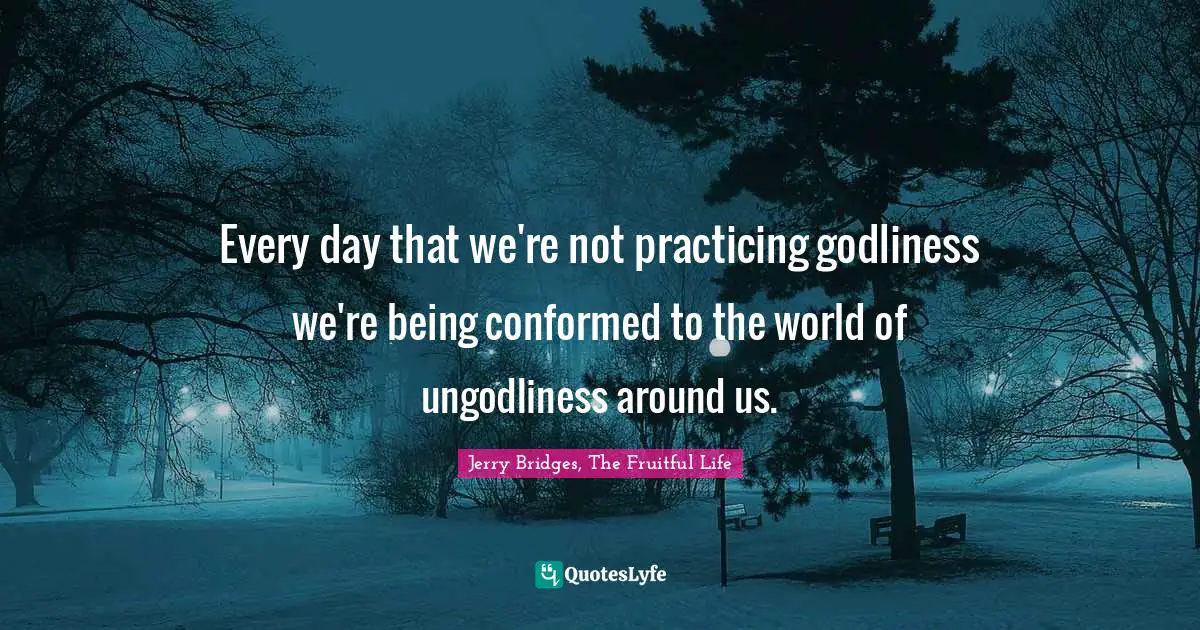 Every day that we're not practicing godliness we're being conformed to the world of ungodliness around us.