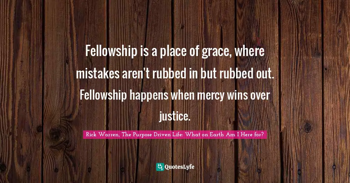Rick Warren, The Purpose Driven Life: What On Earth Am I Here For? Quotes: "Fellowship is a place of grace, where mistakes aren't rubbed in but rubbed out. Fellowship happens when mercy wins over justice."