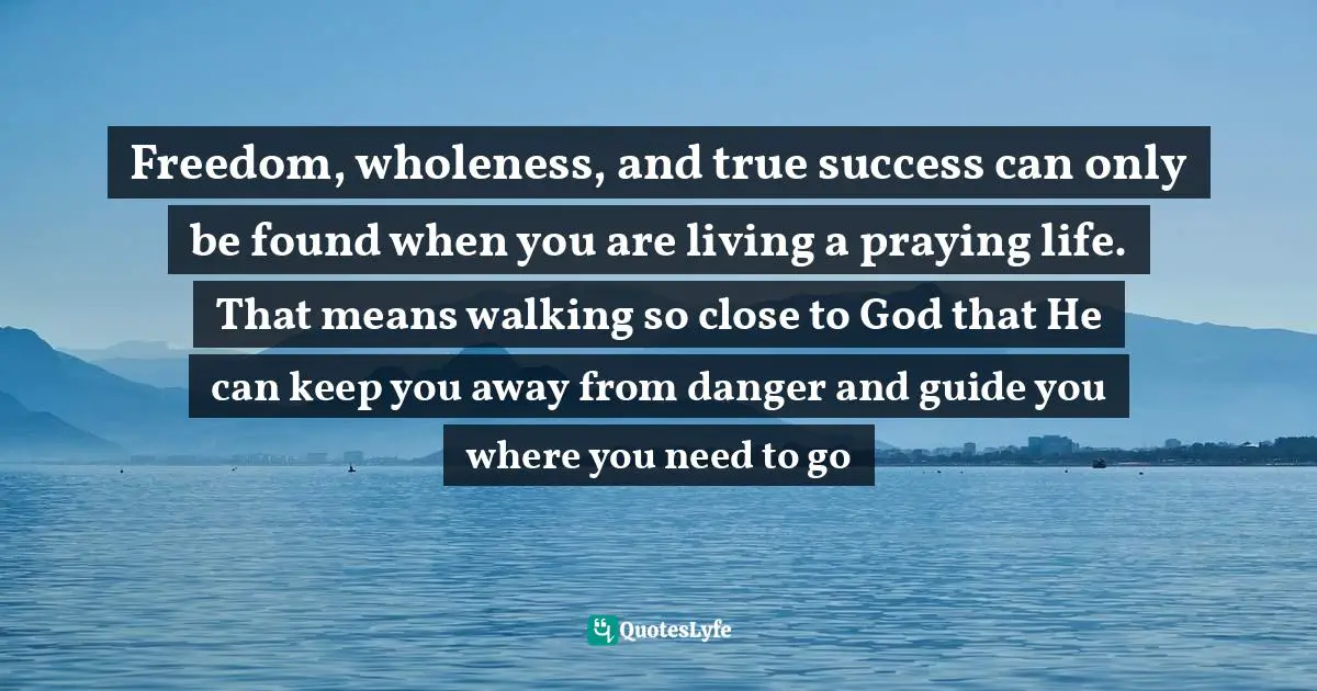 Freedom, wholeness, and true success can only be found when you are living a praying life. That means walking so close to God that He can keep you away from danger and guide you where you need to go