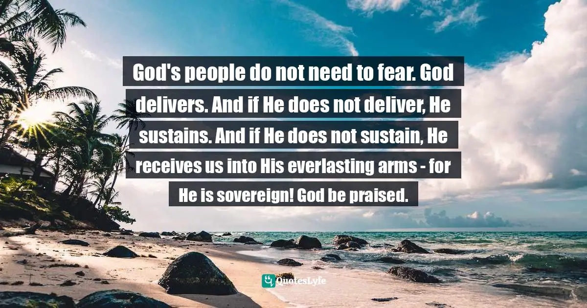 God's people do not need to fear. God delivers. And if He does not deliver, He sustains. And if He does not sustain, He receives us into His everlasting arms - for He is sovereign! God be praised.