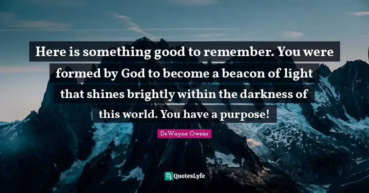 Here is something good to remember. You were formed by God to become a beacon of light that shines brightly within the darkness of this world. You have a purpose!