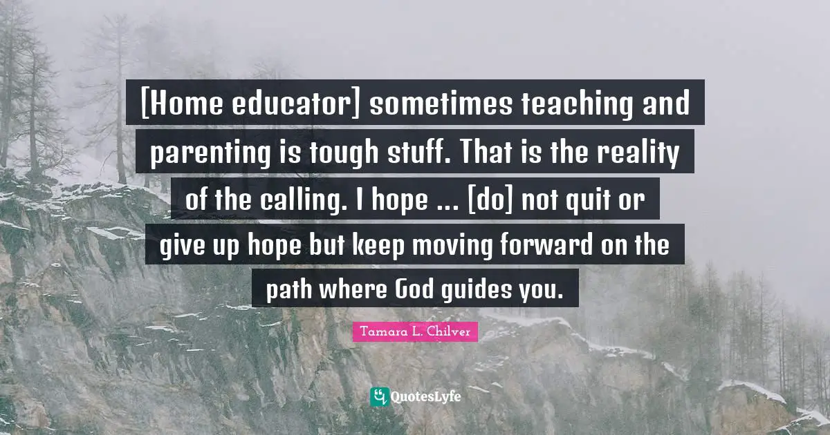[Home educator] sometimes teaching and parenting is tough stuff. That is the reality of the calling. I hope ... [do] not quit or give up hope but keep moving forward on the path where God guides you.