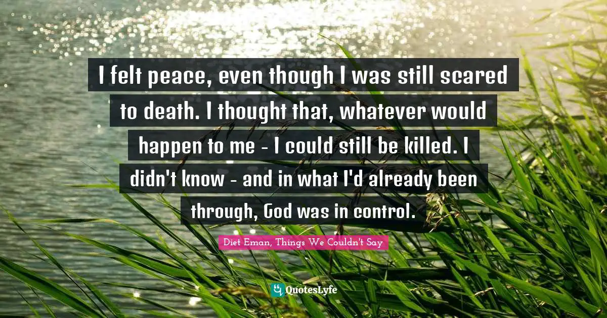 I felt peace, even though I was still scared to death. I thought that, whatever would happen to me - I could still be killed. I didn't know - and in what I'd already been through, God was in control.