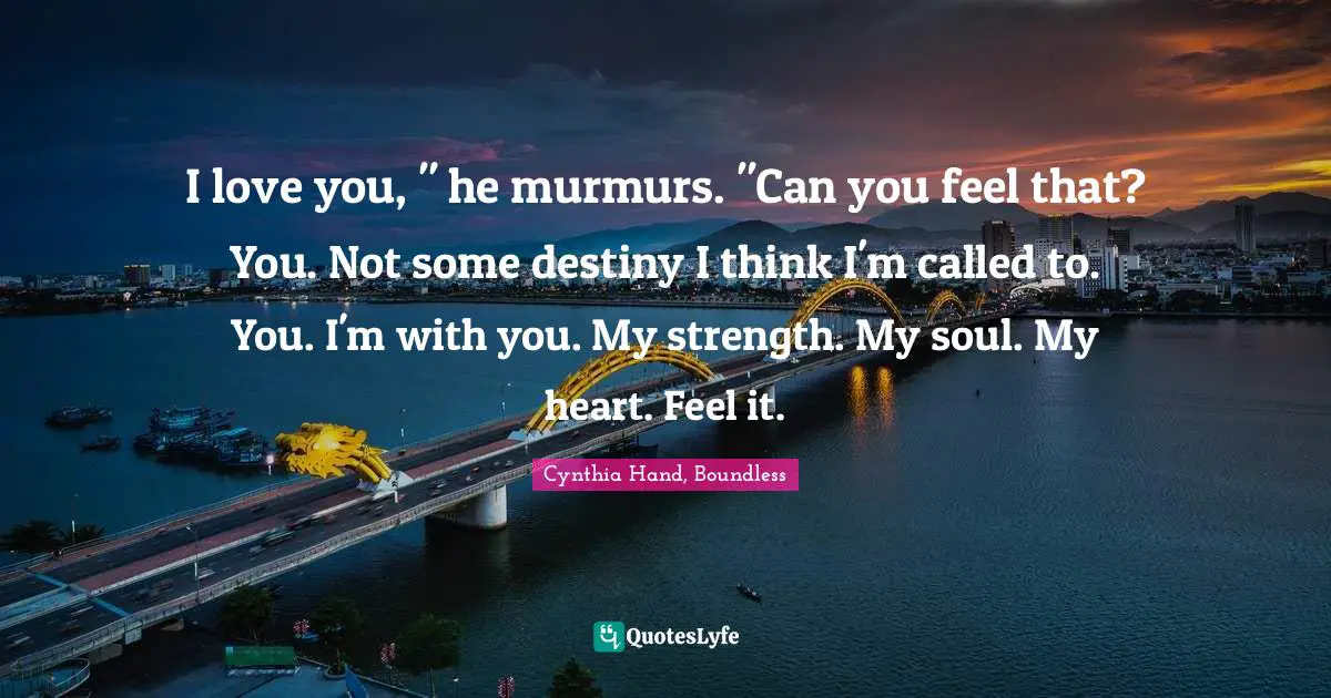 I love you, " he murmurs. "Can you feel that? You. Not some destiny I think I'm called to. You. I'm with you. My strength. My soul. My heart. Feel it.