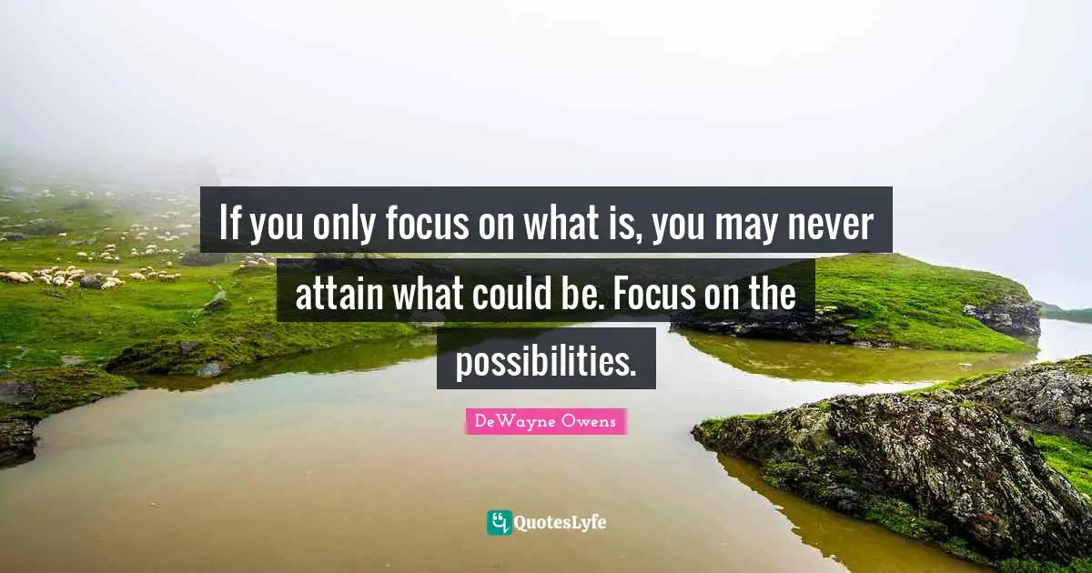 If you only focus on what is, you may never attain what could be. Focus on the possibilities.