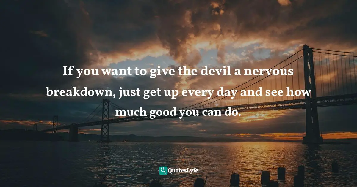 If you want to give the devil a nervous breakdown, just get up every day and see how much good you can do.