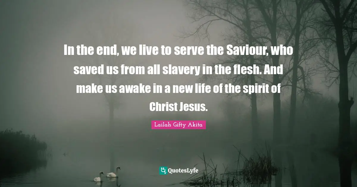 In the end, we live to serve the Saviour, who saved us from all slavery in the flesh. And make us awake in a new life of the spirit of Christ Jesus.
