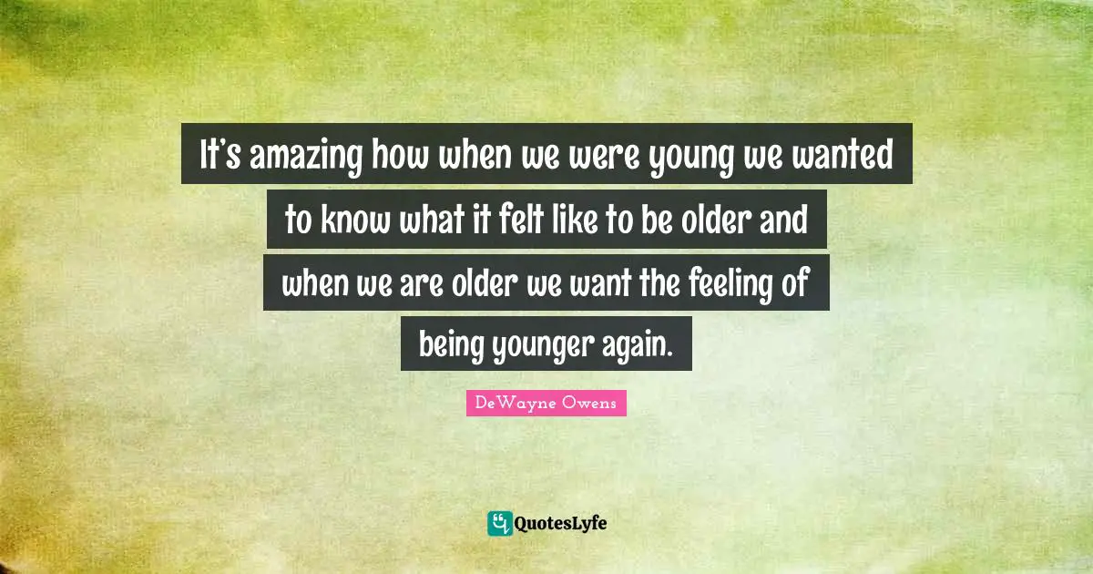 It’s amazing how when we were young we wanted to know what it felt like to be older and when we are older we want the feeling of being younger again.