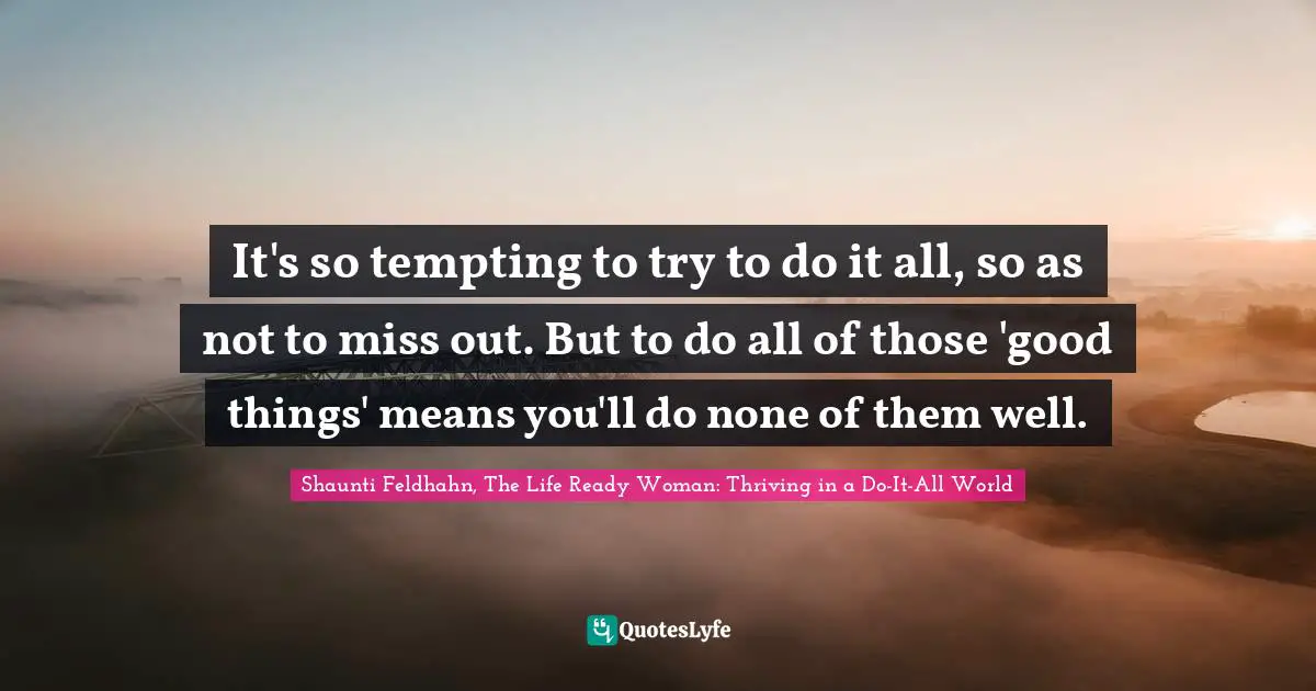 It's so tempting to try to do it all, so as not to miss out. But to do all of those 'good things' means you'll do none of them well.