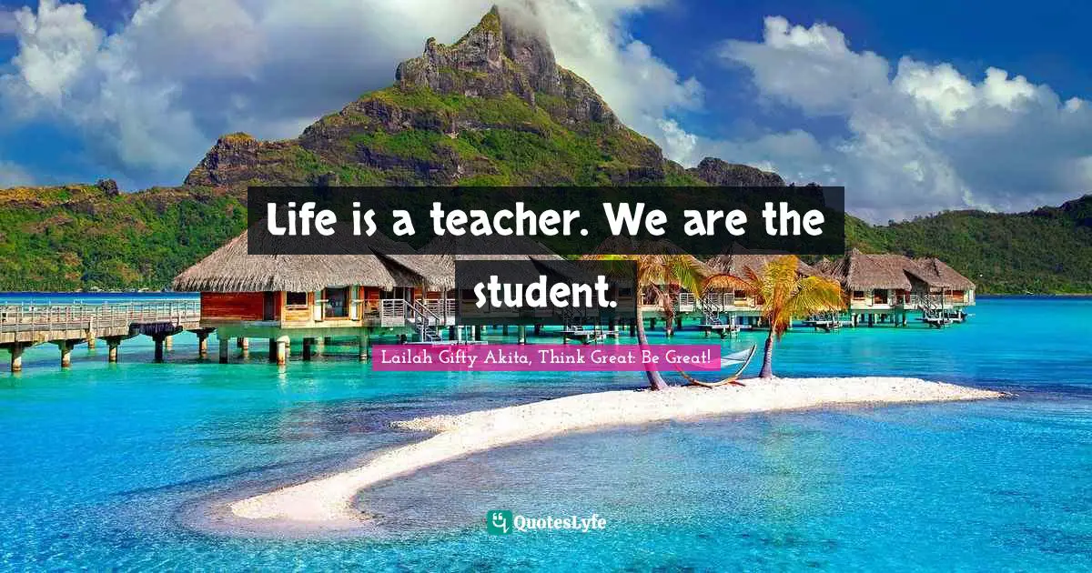 Lailah Gifty Akita, Think Great: Be Great! Quotes: Life is a teacher. We are the student.
