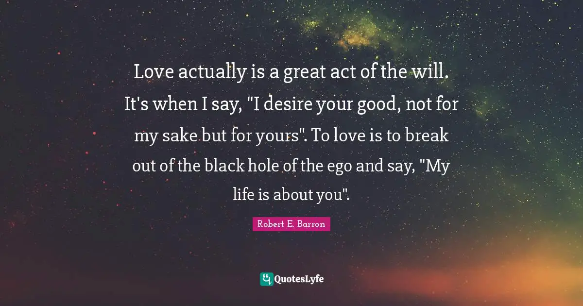 Love actually is a great act of the will. It's when I say, "I desire your good, not for my sake but for yours". To love is to break out of the black hole of the ego and say, "My life is about you".