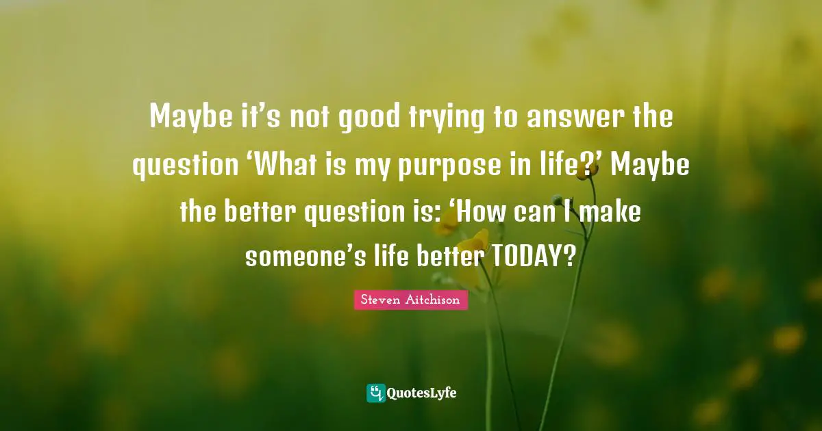 Maybe it’s not good trying to answer the question ‘What is my purpose in life?’ Maybe the better question is: ‘How can I make someone’s life better TODAY?