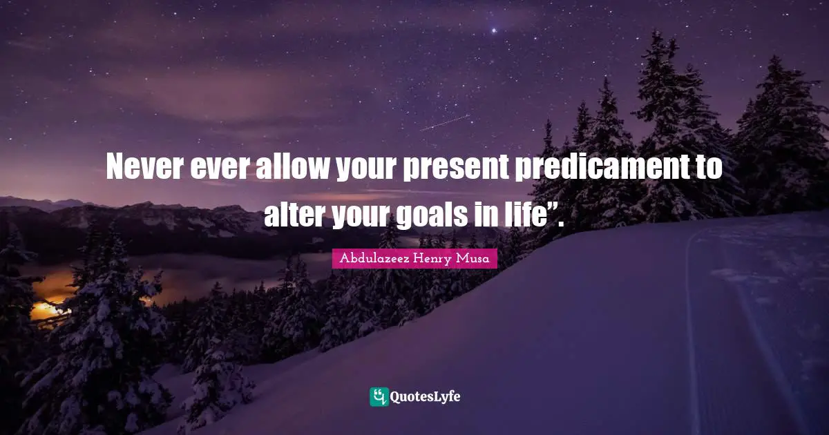Never ever allow your present predicament to alter your goals in life”.