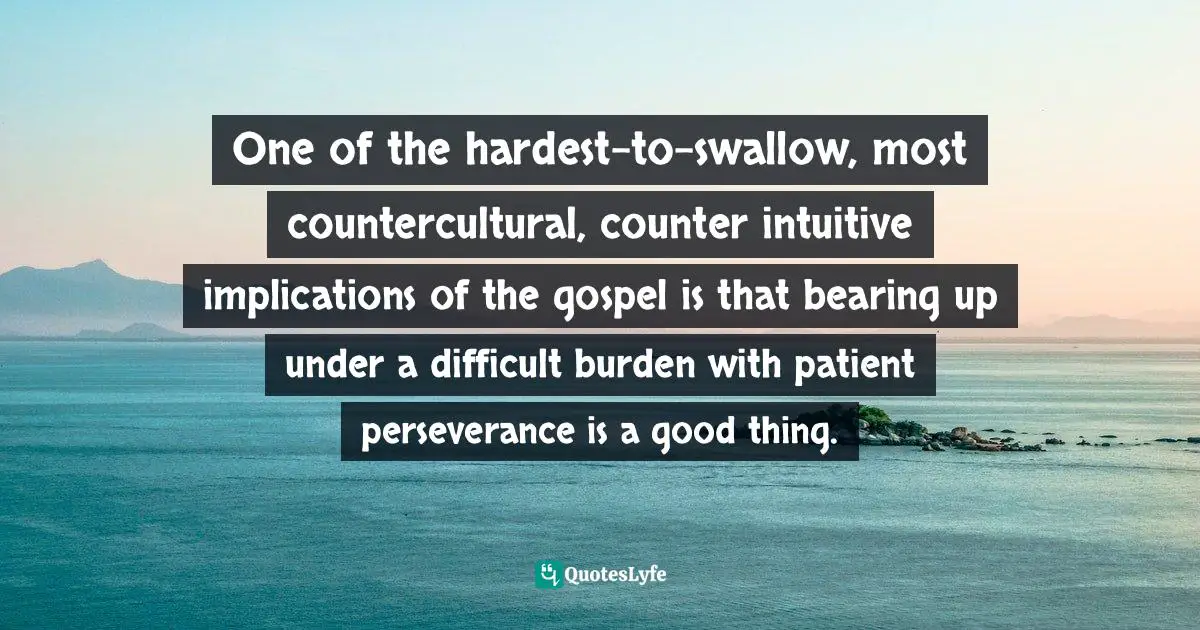 One of the hardest-to-swallow, most countercultural, counter intuitive implications of the gospel is that bearing up under a difficult burden with patient perseverance is a good thing.