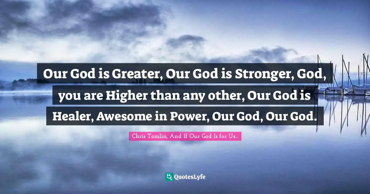 Chris Tomlin, And If Our God Is for Us... Quotes: Our God is Greater, Our God is Stronger, God, you are Higher than any other, Our God is Healer, Awesome in Power, Our God, Our God.