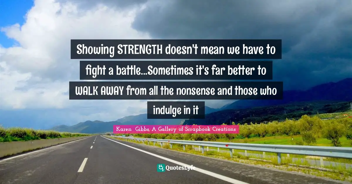 Showing STRENGTH doesn't mean we have to fight a battle...Sometimes it's far better to WALK AWAY from all the nonsense and those who indulge in it
