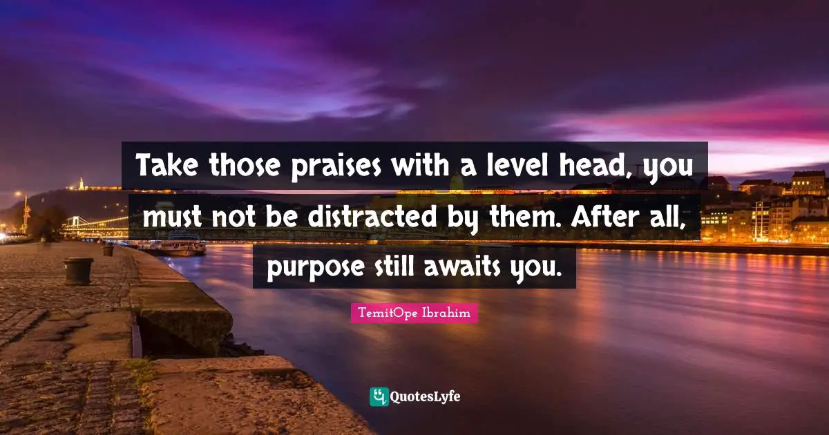 Purposeful Living Quotes: "Take those praises with a level head, you must not be distracted by them. After all, purpose still awaits you."