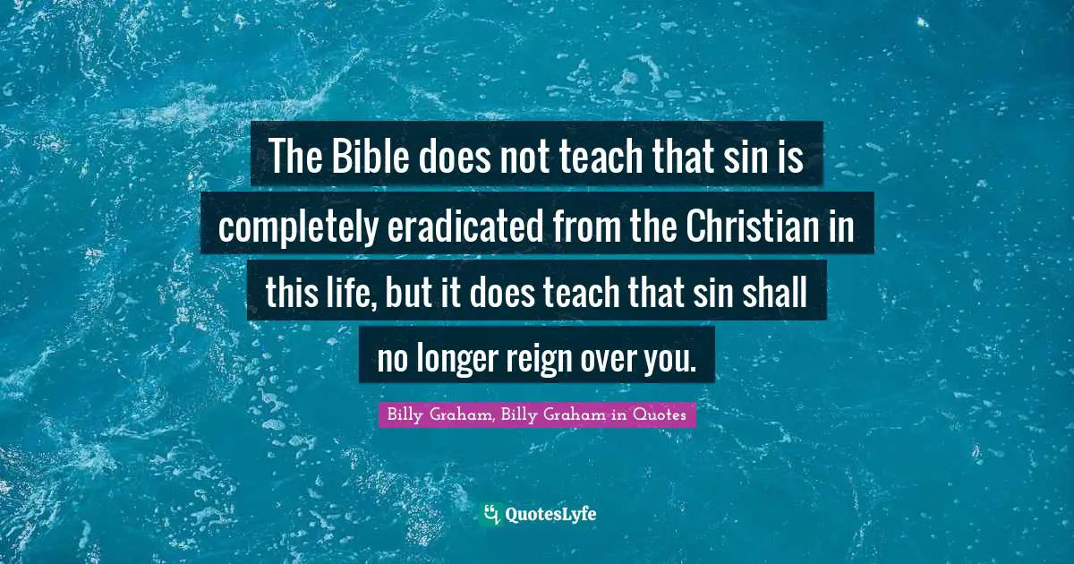 Graham Quotes: "The Bible does not teach that sin is completely eradicated from the Christian in this life, but it does teach that sin shall no longer reign over you."