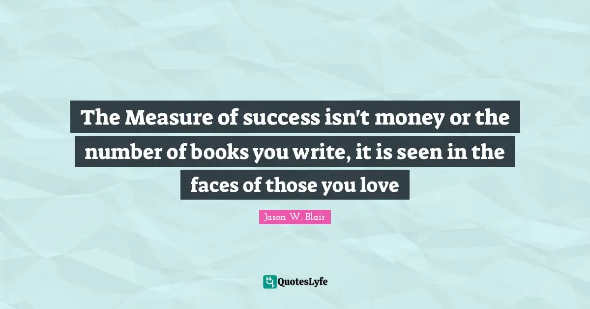 The Measure of success isn't money or the number of books you write, it is seen in the faces of those you love