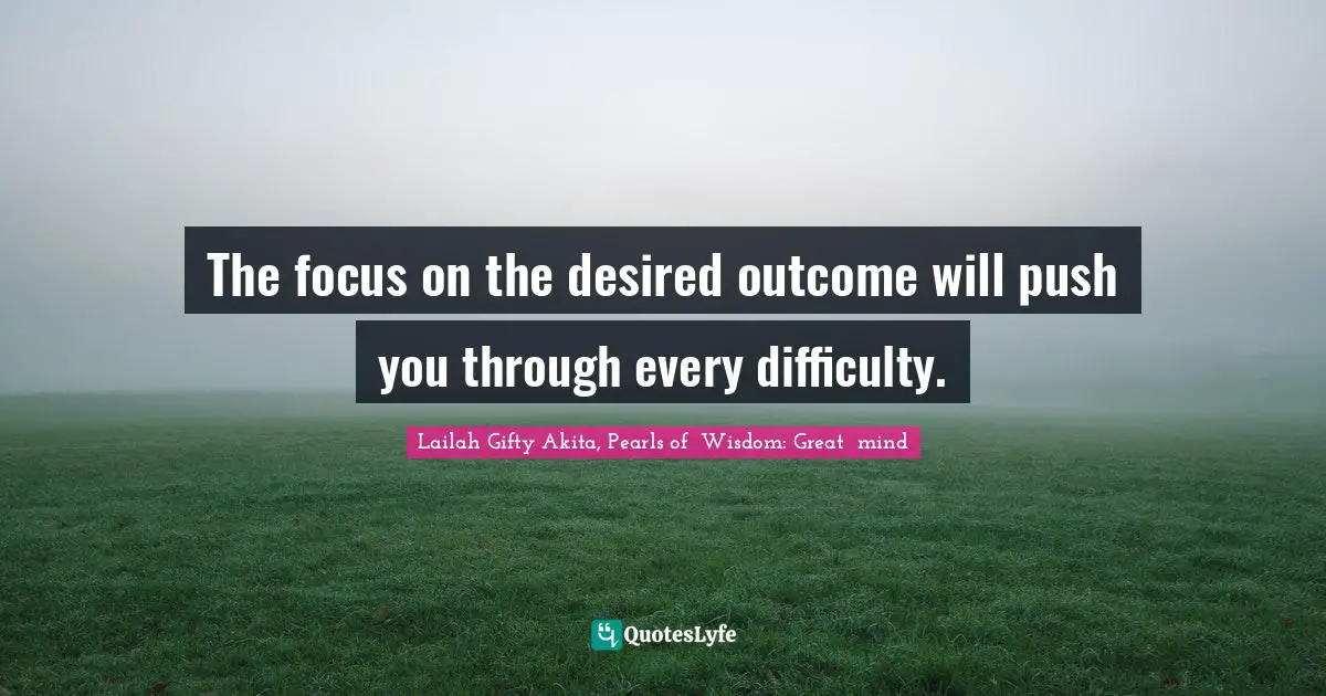 The focus on the desired outcome will push you through every difficulty.